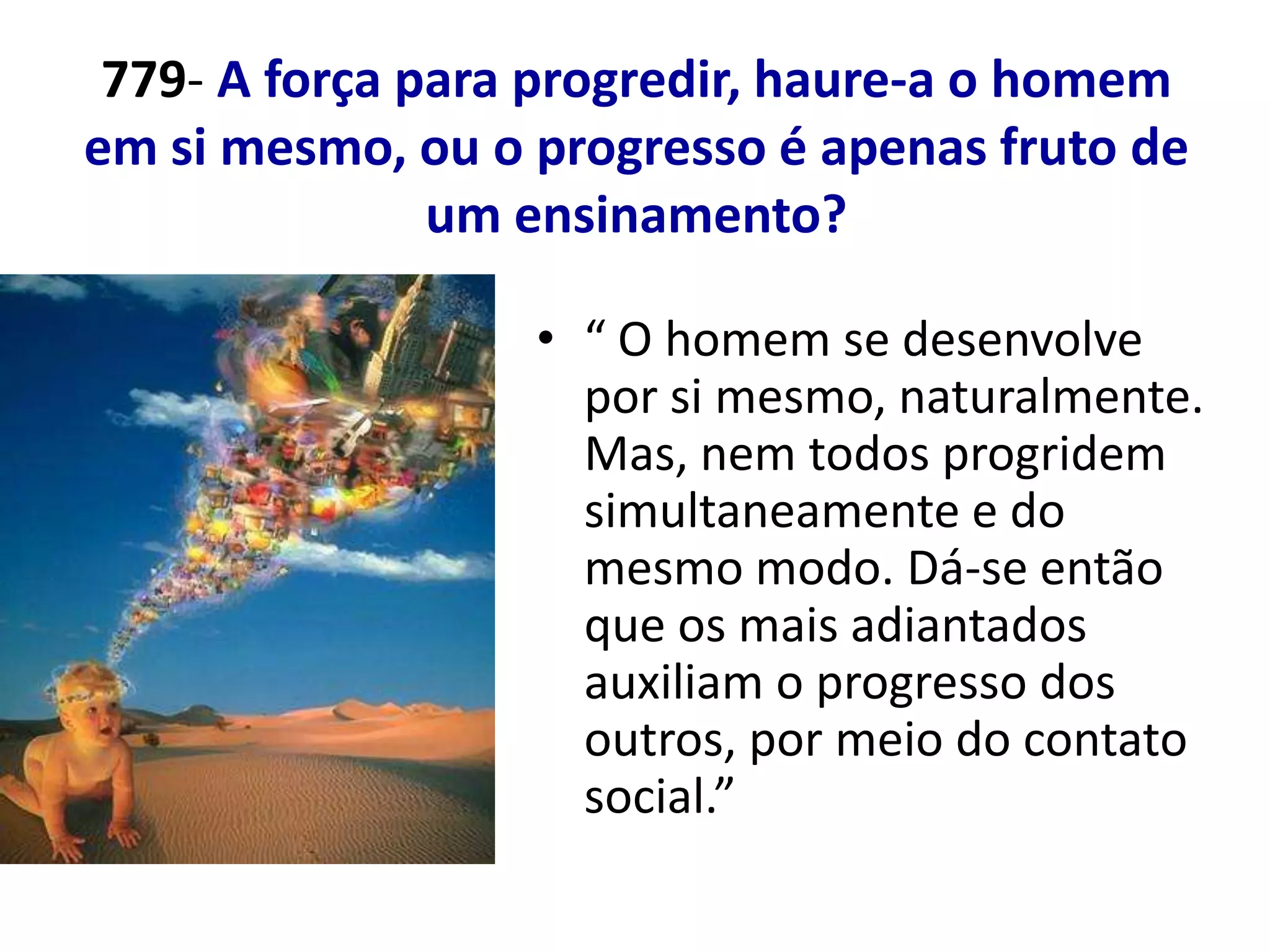 779- A força para progredir, haure-a o homem
em si mesmo, ou o progresso é apenas fruto de
               um ensinamento?

                  • “ O homem se desenvolve
                    por si mesmo, naturalmente.
                    Mas, nem todos progridem
                    simultaneamente e do
                    mesmo modo. Dá-se então
                    que os mais adiantados
                    auxiliam o progresso dos
                    outros, por meio do contato
                    social.”
 