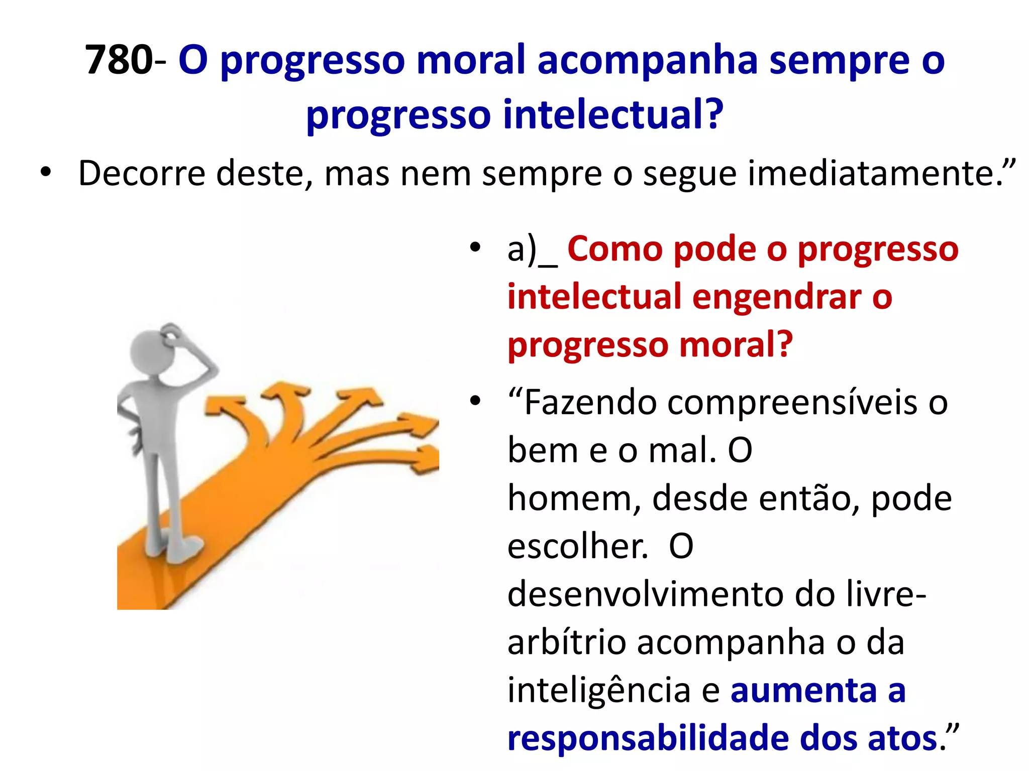 780- O progresso moral acompanha sempre o
             progresso intelectual?
• Decorre deste, mas nem sempre o segue imediatamente.”
                        • a)_ Como pode o progresso
                          intelectual engendrar o
                          progresso moral?
                        • “Fazendo compreensíveis o
                          bem e o mal. O
                          homem, desde então, pode
                          escolher. O
                          desenvolvimento do livre-
                          arbítrio acompanha o da
                          inteligência e aumenta a
                          responsabilidade dos atos.”
 