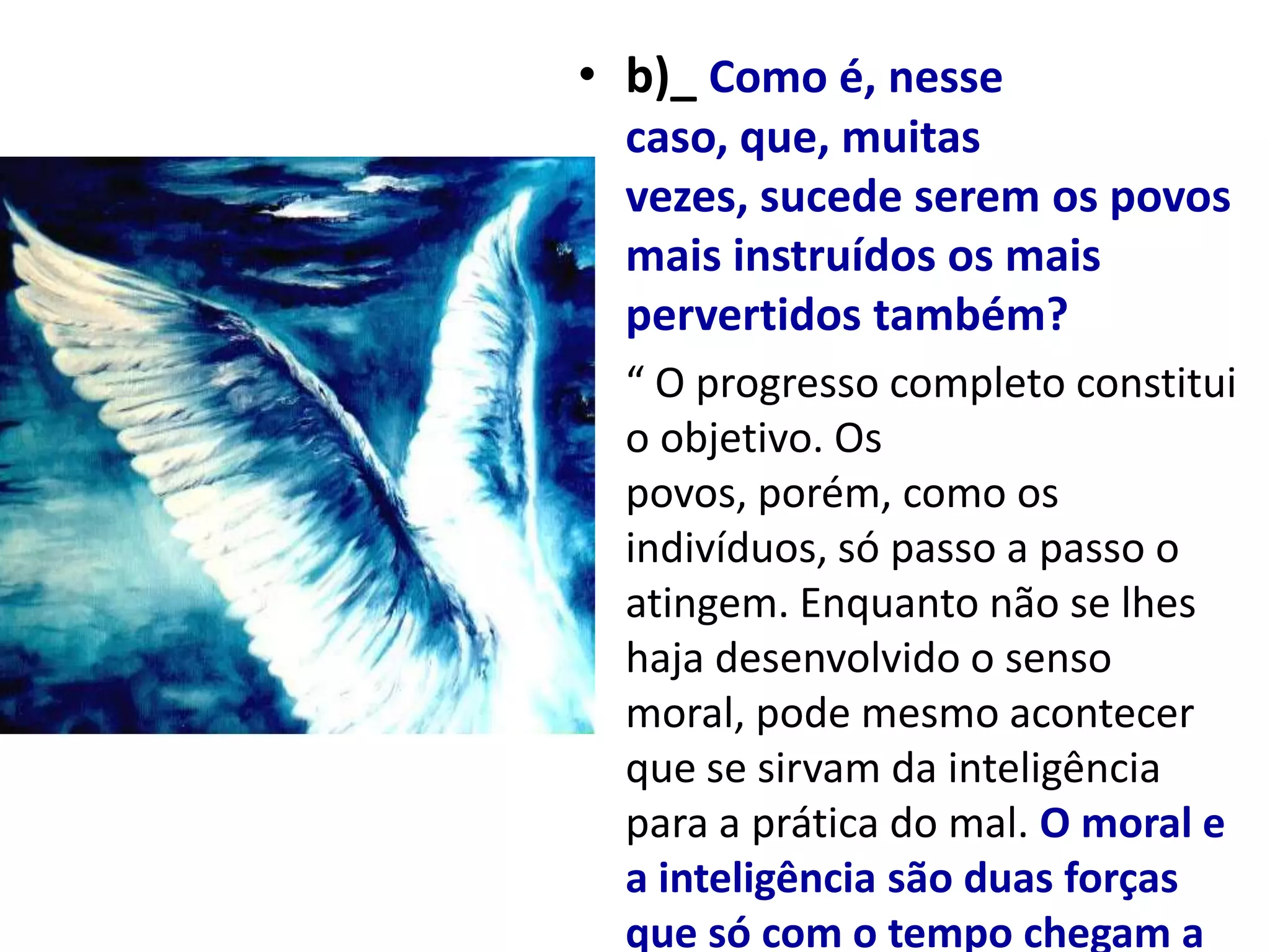 • b)_ Como é, nesse
  caso, que, muitas
  vezes, sucede serem os povos
  mais instruídos os mais
  pervertidos também?
• “ O progresso completo constitui
  o objetivo. Os
  povos, porém, como os
  indivíduos, só passo a passo o
  atingem. Enquanto não se lhes
  haja desenvolvido o senso
  moral, pode mesmo acontecer
  que se sirvam da inteligência
  para a prática do mal. O moral e
  a inteligência são duas forças
  que só com o tempo chegam a
 