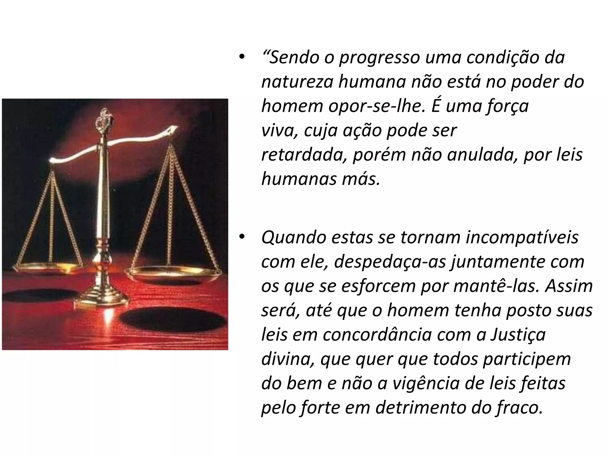 • “Sendo o progresso uma condição da
  natureza humana não está no poder do
  homem opor-se-lhe. É uma força
  viva, cuja ação pode ser
  retardada, porém não anulada, por leis
  humanas más.

• Quando estas se tornam incompatíveis
  com ele, despedaça-as juntamente com
  os que se esforcem por mantê-las. Assim
  será, até que o homem tenha posto suas
  leis em concordância com a Justiça
  divina, que quer que todos participem
  do bem e não a vigência de leis feitas
  pelo forte em detrimento do fraco.
 