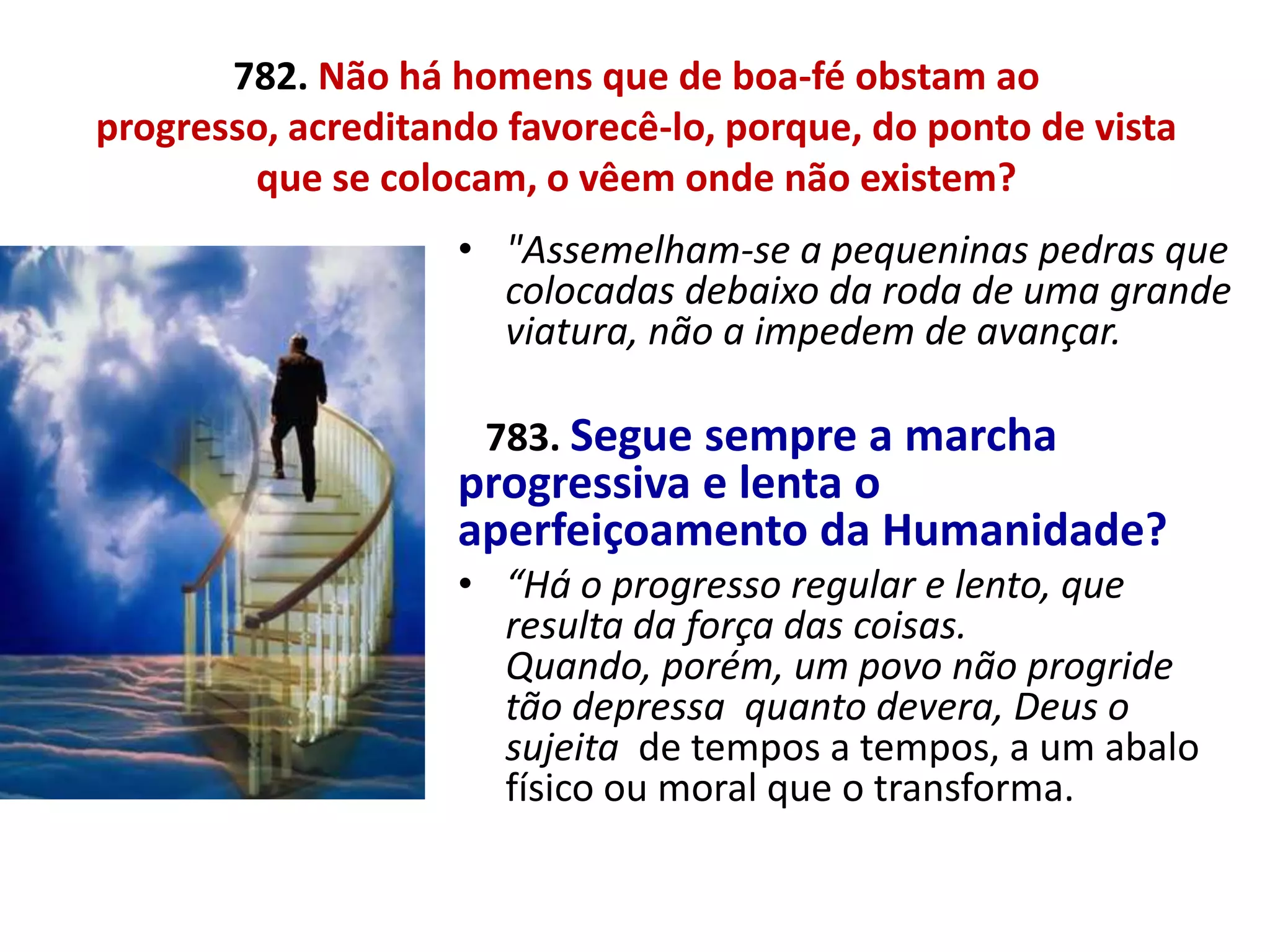 782. Não há homens que de boa-fé obstam ao
progresso, acreditando favorecê-lo, porque, do ponto de vista
        que se colocam, o vêem onde não existem?
                    • "Assemelham-se a pequeninas pedras que
                      colocadas debaixo da roda de uma grande
                      viatura, não a impedem de avançar.

                     783. Segue sempre a marcha
                    progressiva e lenta o
                    aperfeiçoamento da Humanidade?
                    • “Há o progresso regular e lento, que
                      resulta da força das coisas.
                      Quando, porém, um povo não progride
                      tão depressa quanto devera, Deus o
                      sujeita de tempos a tempos, a um abalo
                      físico ou moral que o transforma.
 