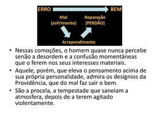 • Nessas comoções, o homem quase nunca percebe
  senão a desordem e a confusão momentâneas
  que o ferem nos seus interesses materiais.
• Aquele, porém, que eleva o pensamento acima de
  sua própria personalidade, admira os desígnios da
  Providência, que do mal faz sair o bem.
• São a procela, a tempestade que saneiam a
  atmosfera, depois de a terem agitado
  violentamente.
 