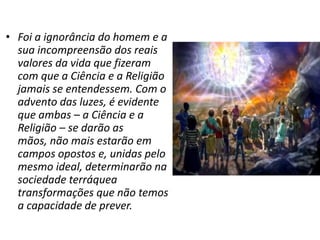 • Foi a ignorância do homem e a
  sua incompreensão dos reais
  valores da vida que fizeram
  com que a Ciência e a Religião
  jamais se entendessem. Com o
  advento das luzes, é evidente
  que ambas – a Ciência e a
  Religião – se darão as
  mãos, não mais estarão em
  campos opostos e, unidas pelo
  mesmo ideal, determinarão na
  sociedade terráquea
  transformações que não temos
  a capacidade de prever.
 