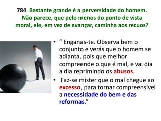 784. Bastante grande é a perversidade do homem.
  Não parece, que pelo menos do ponto de vista
moral, ele, em vez de avançar, caminha aos recuos?

              • “ Enganas-te. Observa bem o
                conjunto e verás que o homem se
                adianta, pois que melhor
                compreende o que é mal, e vai dia
                a dia reprimindo os abusos.
              • Faz-se mister que o mal chegue ao
                excesso, para tornar compreensível
                a necessidade do bem e das
                reformas.”
 