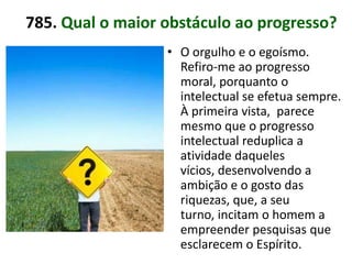 785. Qual o maior obstáculo ao progresso?
                  • O orgulho e o egoísmo.
                    Refiro-me ao progresso
                    moral, porquanto o
                    intelectual se efetua sempre.
                    À primeira vista, parece
                    mesmo que o progresso
                    intelectual reduplica a
                    atividade daqueles
                    vícios, desenvolvendo a
                    ambição e o gosto das
                    riquezas, que, a seu
                    turno, incitam o homem a
                    empreender pesquisas que
                    esclarecem o Espírito.
 