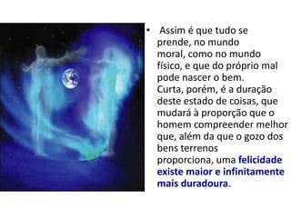 • Assim é que tudo se
  prende, no mundo
  moral, como no mundo
  físico, e que do próprio mal
  pode nascer o bem.
  Curta, porém, é a duração
  deste estado de coisas, que
  mudará à proporção que o
  homem compreender melhor
  que, além da que o gozo dos
  bens terrenos
  proporciona, uma felicidade
  existe maior e infinitamente
  mais duradoura.
 