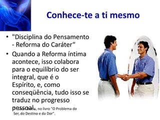 Conhece-te a ti mesmo

• "Disciplina do Pensamento
  - Reforma do Caráter“
• Quando a Reforma íntima
  acontece, isso colabora
  para o equilíbrio do ser
  integral, que é o
  Espírito, e, como
  conseqüência, tudo isso se
  traduz no progresso
  pessoal. no livro "O Problema do
   “ Léon Denis,
   Ser, do Destino e da Dor".
 