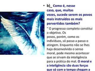 • b)_ Como é, nesse
  caso, que, muitas
  vezes, sucede serem os povos
  mais instruídos os mais
  pervertidos também?
• “ O progresso completo constitui
  o objetivo. Os
  povos, porém, como os
  indivíduos, só passo a passo o
  atingem. Enquanto não se lhes
  haja desenvolvido o senso
  moral, pode mesmo acontecer
  que se sirvam da inteligência
  para a prática do mal. O moral e
  a inteligência são duas forças
  que só com o tempo chegam a
 
