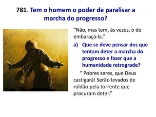 781. Tem o homem o poder de paralisar a
         marcha do progresso?
                  “Não, mas tem, às vezes, o de
                  embaraçá-la.”
                  a) Que se deve pensar dos que
                      tentam deter a marcha do
                      progresso e fazer que a
                      humanidade retrograde?
                     “ Pobres seres, que Deus
                  castigará! Serão levados de
                  roldão pela torrente que
                  procuram deter.”
 
