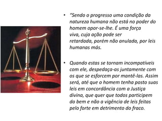 • “Sendo o progresso uma condição da
  natureza humana não está no poder do
  homem opor-se-lhe. É uma força
  viva, cuja ação pode ser
  retardada, porém não anulada, por leis
  humanas más.

• Quando estas se tornam incompatíveis
  com ele, despedaça-as juntamente com
  os que se esforcem por mantê-las. Assim
  será, até que o homem tenha posto suas
  leis em concordância com a Justiça
  divina, que quer que todos participem
  do bem e não a vigência de leis feitas
  pelo forte em detrimento do fraco.
 