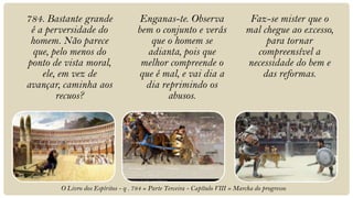 784. Bastante grande                  Enganas-te. Observa                      Faz-se mister que o
 é a perversidade do                 bem o conjunto e verás                   mal chegue ao excesso,
 homem. Não parece                      que o homem se                             para tornar
 que, pelo menos do                    adianta, pois que                        compreensível a
ponto de vista moral,                 melhor compreende o                     necessidade do bem e
    ele, em vez de                   que é mal, e vai dia a                       das reformas.
avançar, caminha aos                   dia reprimindo os
        recuos?                              abusos.




        O Livro dos Espíritos - q . 784 » Parte Terceira - Capítulo VIII » Marcha do progresso
 