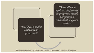 “O orgulho e o
                                                        egoísmo. Refiro-me
                                                        ao progresso moral,
                                                            porquanto o
                                                        intelectual se efetua
                                                               sempre.
     785. Qual o maior
        obstáculo ao
         progresso?




O Livro dos Espíritos - q . 785 » Parte Terceira - Capítulo VIII » Marcha do progresso
 