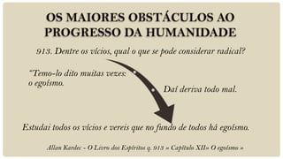 913. Dentre os vícios, qual o que se pode considerar radical?

 “Temo-lo dito muitas vezes:
 o egoísmo.
                                                 Daí deriva todo mal.



Estudai todos os vícios e vereis que no fundo de todos há egoísmo.

       Allan Kardec - O Livro dos Espíritos q. 913 » Capítulo XII» O egoísmo »
 