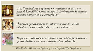 914. Fundando-se o egoísmo no sentimento do interesse
 pessoal, bem difícil parece extirpá-lo inteiramente do coração
 humano. Chegar-se-á a consegui-lo?

 À medida que os homens se instruem acerca das coisas
 espirituais, menos valor dão às coisas materiais.


 Depois, necessário é que se reformem as instituições humanas
 que o entretêm e excitam. Isso depende da educação.

Allan Kardec - O Livro dos Espíritos q. 914 » Capítulo XII» O egoísmo »
 
