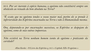 915. Por ser inerente à espécie humana, o egoísmo não constituirá sempre um
obstáculo ao reinado do bem absoluto na Terra?

“É exato que no egoísmo tendes o vosso maior mal, porém ele se prende à
inferioridade dos Espíritos encarnados na Terra e não à Humanidade mesma.

Ora, depurando-se por encarnações sucessivas, os Espíritos se despojam do
egoísmo, como de suas outras impurezas.

Não existirá na Terra nenhum homem isento de egoísmo e praticante da
caridade?

          Allan Kardec - O Livro dos Espíritos q. 915 » Capítulo XII» O egoísmo »
 