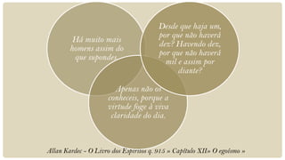 Desde que haja um,
                                       por que não haverá
         Há muito mais
                                       dez? Havendo dez,
        homens assim do
                                       por que não haverá
         que supondes.
                                         mil e assim por
                                             diante?

                        Apenas não os
                     conheceis, porque a
                     virtude foge à viva
                      claridade do dia.



Allan Kardec - O Livro dos Espíritos q. 915 » Capítulo XII» O egoísmo »
 
