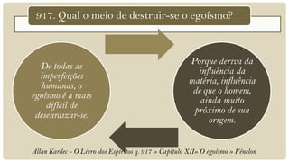 917. Qual o meio de destruir-se o egoísmo?



                                                       Porque deriva da
  De todas as
                                                         influência da
  imperfeições
                                                       matéria, influência
  humanas, o
                                                        de que o homem,
egoísmo é a mais
                                                          ainda muito
    difícil de
                                                        próximo de sua
 desenraizar-se.
                                                            origem.


Allan Kardec - O Livro dos Espíritos q. 917 » Capítulo XII» O egoísmo » Fénelon
 