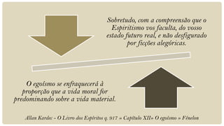 Sobretudo, com a compreensão que o
                                          Espiritismo vos faculta, do vosso
                                        estado futuro real, e não desfigurado
                                                por ficções alegóricas.




    O egoísmo se enfraquecerá à
   proporção que a vida moral for
predominando sobre a vida material.

   Allan Kardec - O Livro dos Espíritos q. 917 » Capítulo XII» O egoísmo » Fénelon
 