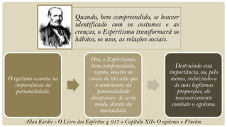 Quando, bem compreendido, se houver
                            identificado com os costumes e as
                            crenças, o Espiritismo transformará os
                            hábitos, os usos, as relações sociais.

                                   Ora, o Espiritismo,
                                   bem compreendido,                     Destruindo essa
                                    repito, mostra as                 importância, ou, pelo
O egoísmo assenta na              coisas de tão alto que               menos, reduzindo-a
   importância da                    o sentimento da                    às suas legítimas
    personalidade.                    personalidade                       proporções, ele
                                   desaparece, de certo                  necessariamente
                                    modo, diante da                    combate o egoísmo.
                                       imensidade.
      Allan Kardec - O Livro dos Espíritos q. 917 » Capítulo XII» O egoísmo » Fénelon
 