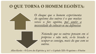 O QUE TORNA O HOMEM EGOÍSTA:
                         O choque que o homem experimenta
                         do egoísmo dos outros é o que muitas
                         vezes o faz egoísta, por sentir a
                         necessidade de colocar-se na defensiva.

                                Notando que os outros pensam em si
                                próprios e não nele, ei-lo levado a
                                ocupar-se consigo, mais do que com os
                                outros.
Allan Kardec - O Livro dos Espíritos q. 917 » Capítulo XII» O egoísmo » Fénelon
 
