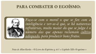 PARA COMBATER O EGOÍSMO:


              Faça-se com o moral o que se faz com a
              inteligência e ver-se-á que, se há naturezas
              refratárias, muito maior do que se julga é o
              número das que apenas reclamam cultivo
              adequado, para produzir bons frutos.


Nota de Allan Kardec - O Livro dos Espíritos q. 917 » Capítulo XII» O egoísmo »
 