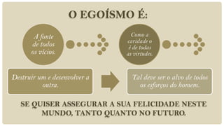 O EGOÍSMO É:
       A fonte                  Como a
                              caridade o
      de todos                 é de todas
      os vícios.              as virtudes.


Destruir um e desenvolver a     Tal deve ser o alvo de todos
          outra.                  os esforços do homem.

   SE QUISER ASSEGURAR A SUA FELICIDADE NESTE
        MUNDO, TANTO QUANTO NO FUTURO.
 