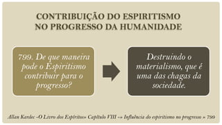 CONTRIBUIÇÃO DO ESPIRITISMO
            NO PROGRESSO DA HUMANIDADE


    799. De que maneira                                       Destruindo o
     pode o Espiritismo                                     materialismo, que é
      contribuir para o                                     uma das chagas da
         progresso?                                             sociedade.


Allan Kardec -O Livro dos Espíritos» Capítulo VIII -» Influência do espiritismo no progresso » 799
 
