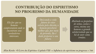 CONTRIBUIÇÃO DO ESPIRITISMO
            NO PROGRESSO DA HUMANIDADE

                                       Deixando a vida
                                                                          Abolindo os prejuízos
   Ele faz que os                       futura de estar
                                                                            de seitas, castas e
       homens                        velada pela dúvida, o
                                                                            cores, ensina aos
compreendam onde se                    homem perceberá
                                                                            homens a grande
   encontram seus                    melhor que, por meio
                                                                          solidariedade que os
     verdadeiros                       do presente, lhe é
                                                                            há de unir como
      interesses.                     dado preparar o seu
                                                                                 irmãos.
                                            futuro.



Allan Kardec -O Livro dos Espíritos» Capítulo VIII -» Influência do espiritismo no progresso » 799
 