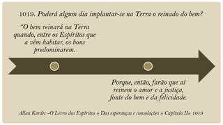 1019. Poderá algum dia implantar-se na Terra o reinado do bem?
  “O bem reinará na Terra
quando, entre os Espíritos que
   a vêm habitar, os bons
      predominarem.



                                            Porque, então, farão que aí
                                            reinem o amor e a justiça,
                                           fonte do bem e da felicidade.

 Allan Kardec -O Livro dos Espíritos » Das esperanças e consolações » Capítulo II» 1019
 