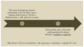 Por meio do progresso moral e
  praticando as leis de Deus é que o
   homem atrairá para a Terra os
Espíritos bons e dela afastará os maus.




                                                Estes, porém, não a deixarão,
                                                  senão quando daí estejam
                                                banidos o orgulho e o egoísmo.


 Allan Kardec -O Livro dos Espíritos » Das esperanças e consolações » Capítulo II» 1019
 