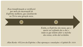 Essa transformação se verificará
    por meio da encarnação de
Espíritos melhores, que constituirão
   na Terra uma geração nova.




                                          Então, os Espíritos dos maus, que a
                                            morte vai ceifando dia a dia, e
                                          todos os que tentem deter a marcha
                                            das coisas, serão daí excluídos.


Allan Kardec -O Livro dos Espíritos » Das esperanças e consolações » Capítulo II» 1019
 