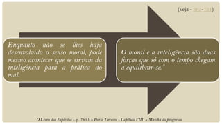 (veja - 365-751)




Enquanto não se lhes haja
desenvolvido o senso moral, pode                            O moral e a inteligência são duas
mesmo acontecer que se sirvam da                            forças que só com o tempo chegam
inteligência para a prática do                              a equilibrar-se.”
mal.




         O Livro dos Espíritos - q . 780 b » Parte Terceira - Capítulo VIII » Marcha do progresso
 