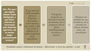 (veja - 365-751)


                      É que não são
                      ainda bastante
                                                     O Espírito
                          puros os
                                                    progride em                  Durante um
                         Espíritos
                                                 insensível marcha              período da sua
                        encarnados
                                                 ascendente, mas o             existência, ele se
                      nesses homens,
                                                  progresso não se                adianta em
                     que, então, e por
                                                       efetua                  ciência; durante
                       isso, cedem à
                                                  simultaneamente                  outro, em
                       influência de
                                                     em todos os                 moralidade.
                     outros Espíritos
                                                      sentidos.
                            mais
                        imperfeitos.


Faculdades morais e intelectuais do homem - Allan kardec -o livro dos espíritos – q 365
 