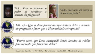 781. Tem o homem o
                                                             “Não, mas tem, às vezes, o
poder de paralisar a
                                                             de embaraçá-la.”
marcha do progresso?


781. a) – Que se deve pensar dos que tentam deter a marcha
do progresso e fazer que a Humanidade retrograde?


“Pobres seres, que Deus castigará! Serão levados de roldão
pela torrente que procuram deter.”
O Livro dos Espíritos - q . 781 e 781 a » Parte Terceira - Capítulo VIII » Marcha do progresso
 