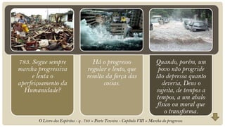 783. Segue sempre                    Há o progresso                          Quando, porém, um
marcha progressiva                 regular e lento, que                       povo não progride
     e lenta o                     resulta da força das                      tão depressa quanto
aperfeiçoamento da                        coisas.                               deveria, Deus o
  Humanidade?                                                                sujeita, de tempos a
                                                                             tempos, a um abalo
                                                                              físico ou moral que
                                                                                 o transforma.
       O Livro dos Espíritos - q . 783 » Parte Terceira - Capítulo VIII » Marcha do progresso
 