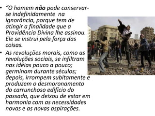 • “O homem não pode conservar-
se indefinidamente na
ignorância, porque tem de
atingir a finalidade que a
Providência Divina lhe assinou.
Ele se instrui pela força das
coisas.
• As revoluções morais, como as
revoluções sociais, se infiltram
nas idéias pouco a pouco;
germinam durante séculos;
depois, irrompem subitamente e
produzem o desmoronamento
do carrunchoso edifício do
passado, que deixou de estar em
harmonia com as necessidades
novas e as novas aspirações.
 