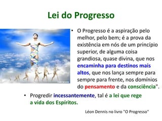 Lei do Progresso
• O Progresso é a aspiração pelo
melhor, pelo bem; é a prova da
existência em nós de um princípio
superior, de alguma coisa
grandiosa, quase divina, que nos
encaminha para destinos mais
altos, que nos lança sempre para
sempre para frente, nos domínios
do pensamento e da consciência".
• Progredir incessantemente, tal é a lei que rege
a vida dos Espíritos.
Léon Dennis no livro "O Progresso"
 
