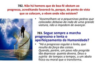 782. Não há homens que de boa-fé obstam ao
progresso, acreditando favorecê-lo, porque, do ponto de vista
que se colocam, o vêem onde não existem?
• "Assemelham-se a pequeninas pedras que
colocadas debaixo da roda de uma grande
viatura, não a impedem de avançar.
783. Segue sempre a marcha
progressiva e lenta o
aperfeiçoamento da Humanidade?
• “Há o progresso regular e lento, que
resulta da força das coisas.
Quando, porém, um povo não progride
tão depressa quanto devera, Deus o
sujeita de tempos a tempos, a um abalo
físico ou moral que o transforma.
 