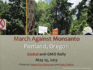 March Against Monsanto
Portland, Oregon
Global anti-GMO Rally
May 25, 2013
Photos by Vallerie Sue Edmunson and Kaley Perkins
Copyright @ 2013 by Kaley Perkins, All Rights Reserved
 