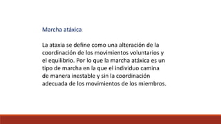 Marcha atáxica
La ataxia se define como una alteración de la
coordinación de los movimientos voluntarios y
el equilibrio. Por lo que la marcha atáxica es un
tipo de marcha en la que el individuo camina
de manera inestable y sin la coordinación
adecuada de los movimientos de los miembros.
 