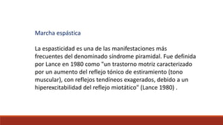 Marcha espástica
La espasticidad es una de las manifestaciones más
frecuentes del denominado síndrome piramidal. Fue definida
por Lance en 1980 como "un trastorno motriz caracterizado
por un aumento del reflejo tónico de estiramiento (tono
muscular), con reflejos tendíneos exagerados, debido a un
hiperexcitabilidad del reflejo miotático" (Lance 1980) .
 