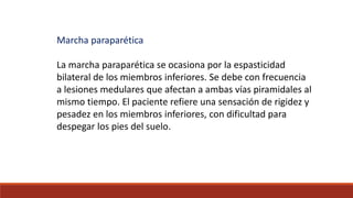 Marcha paraparética
La marcha paraparética se ocasiona por la espasticidad
bilateral de los miembros inferiores. Se debe con frecuencia
a lesiones medulares que afectan a ambas vías piramidales al
mismo tiempo. El paciente refiere una sensación de rigidez y
pesadez en los miembros inferiores, con dificultad para
despegar los pies del suelo.
 