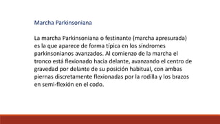 Marcha Parkinsoniana
La marcha Parkinsoniana o festinante (marcha apresurada)
es la que aparece de forma típica en los síndromes
parkinsonianos avanzados. Al comienzo de la marcha el
tronco está flexionado hacia delante, avanzando el centro de
gravedad por delante de su posición habitual, con ambas
piernas discretamente flexionadas por la rodilla y los brazos
en semi-flexión en el codo.
 