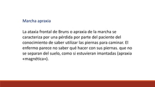 Marcha apraxia
La ataxia frontal de Bruns o apraxia de la marcha se
caracteriza por una pérdida por parte del paciente del
conocimiento de saber utilizar las piernas para caminar. El
enfermo parece no saber qué hacer con sus piernas. que no
se separan del suelo, como si estuvieran imantadas (apraxia
«magnética»).
 