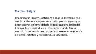 Marcha antiálgica
Denominamos marcha antiálgica a aquella alteración en el
desplazamiento o apoyo normal de las piernas y pies que
debe hacer el enfermo debido al dolor que una lesión del
tipo que fuere le produce si intenta caminar de forma
normal. Se desarrolla una postura más o menos mantenida
de forma instintiva y no totalmente voluntaria.
 