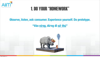1. DO YOUR “HOMEWORK”
Observe, listen, ask consumer. Experience yourself. Do prototype.
“Vào rừng, đừng đi sở thú”

The content in this document is AiiM's property.
Friday, November 8, 13

 
