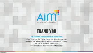 THANK YOU
AiiM - Marketing Communication Skills Training Center
Head oﬃce: 232 Cao Thang, District 10, HCMC (Ground ﬂoor)
Campus 2: 152 Nguyen Van Thu, Da Kao ward, District 1, HCMC
Tel: +84 (8) 3979 8331 - 3979 8332
www.aiim.edu.vn

Friday, November 8, 13

facebook.com/AiiM.Education

 