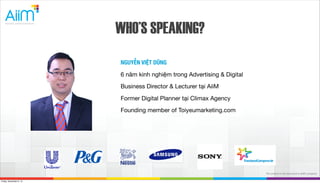 WHO’S SPEAKING?
NGUYỄN VIỆT DŨNG
6 năm kinh nghiệm trong Advertising & Digital
Business Director & Lecturer tại AiiM
Former Digital Planner tại Climax Agency
Founding member of Toiyeumarketing.com

The content inthuộc bản quyền của AiiM
Tài liệu this document is AiiM's property.
Friday, November 8, 13

 