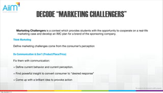 DECODE “MARKETING CHALLENGERS”
Marketing Challengers is a contest which provides students with the opportunity to cooperate on a real-life
marketing case and develop an IMC plan for a brand of the sponsoring company.
Think Marketing
Deﬁne marketing challenges come from the consumer’s perception
Do Communication & Don’t (Product/Place/Price)
Fix them with communication:
+ Deﬁne current behavior and current perception.
+ Find powerful insight to convert consumer to “desired response”
+ Come up with a brilliant idea to provoke action
The content in this document is AiiM's property.
Friday, November 8, 13

 