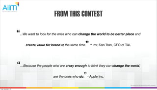 FROM THIS CONTEST
“...We want to look for the ones who can change the world to be better place and
create value for brand at the same time” - mr. Son Tran, CEO of Tiki.
“...Because the people who are crazy enough to think they can change the world,
are the ones who do.” - Apple Inc.
The content in this document is AiiM's property.
Friday, November 8, 13

 